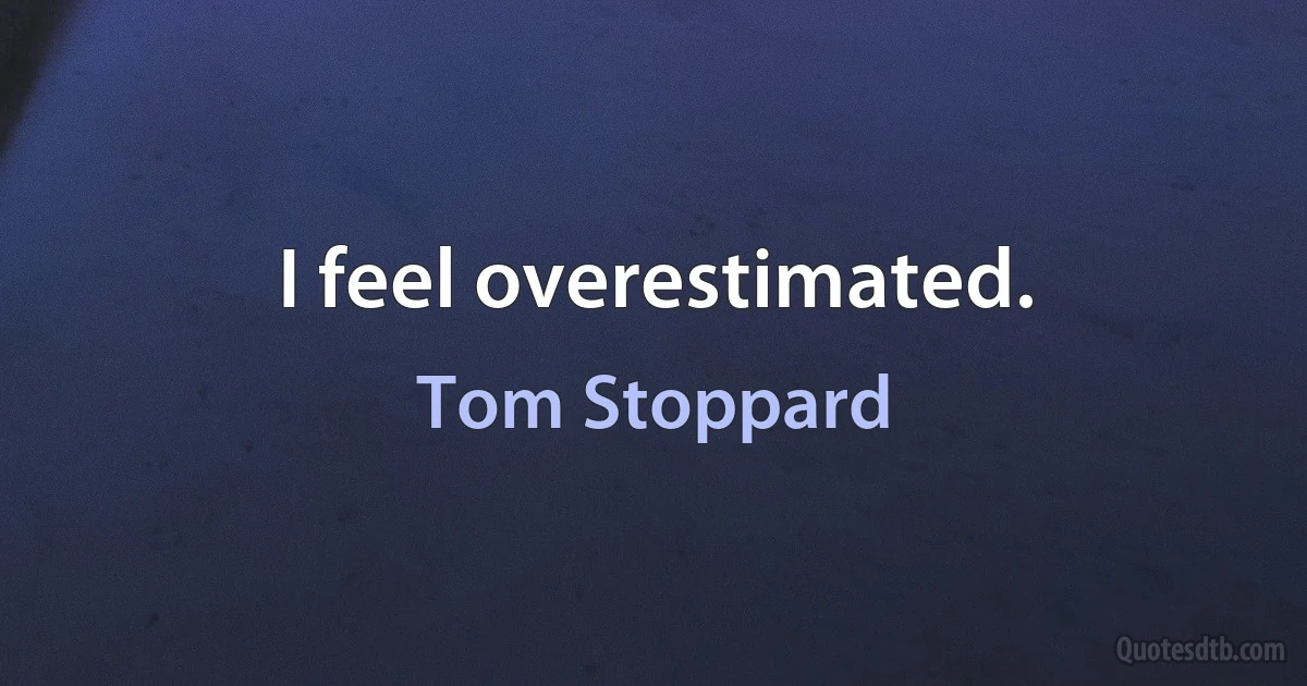 I feel overestimated. (Tom Stoppard)