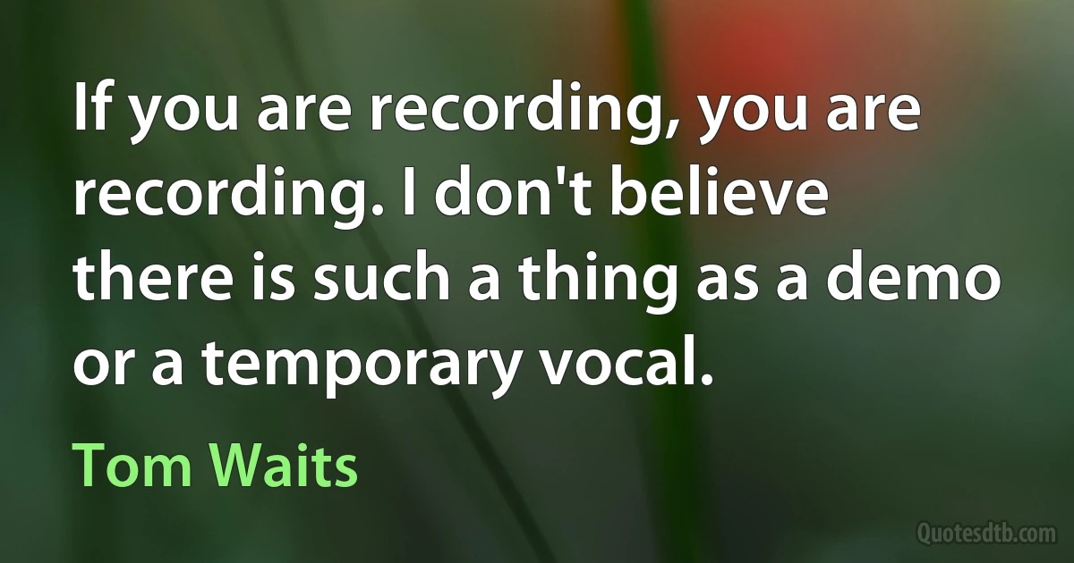 If you are recording, you are recording. I don't believe there is such a thing as a demo or a temporary vocal. (Tom Waits)