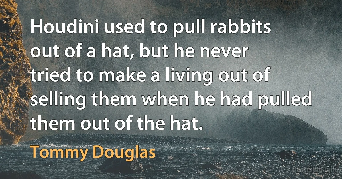 Houdini used to pull rabbits out of a hat, but he never tried to make a living out of selling them when he had pulled them out of the hat. (Tommy Douglas)