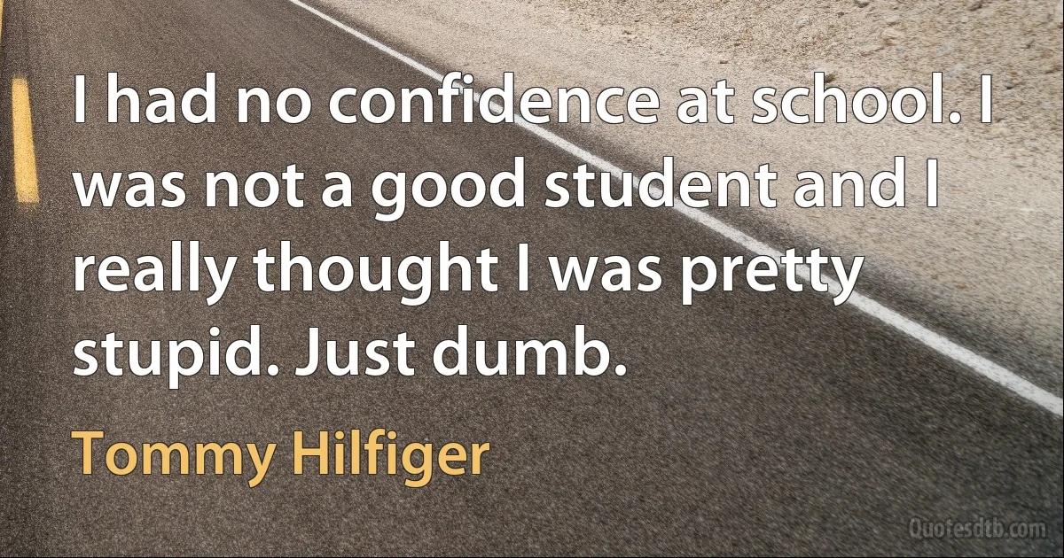 I had no confidence at school. I was not a good student and I really thought I was pretty stupid. Just dumb. (Tommy Hilfiger)