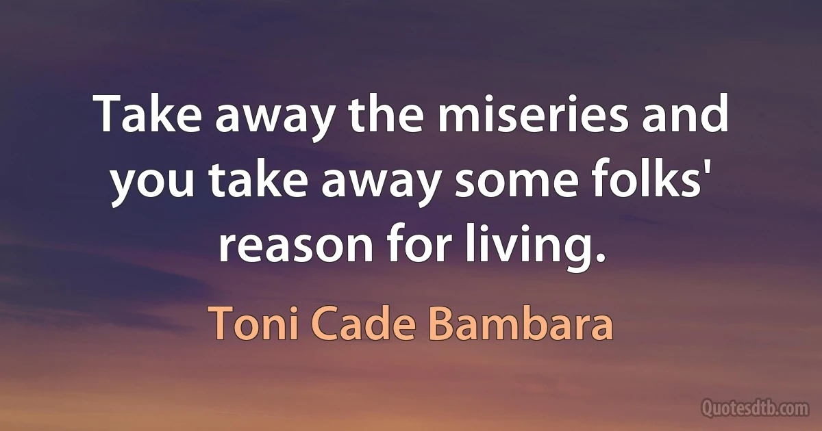 Take away the miseries and you take away some folks' reason for living. (Toni Cade Bambara)