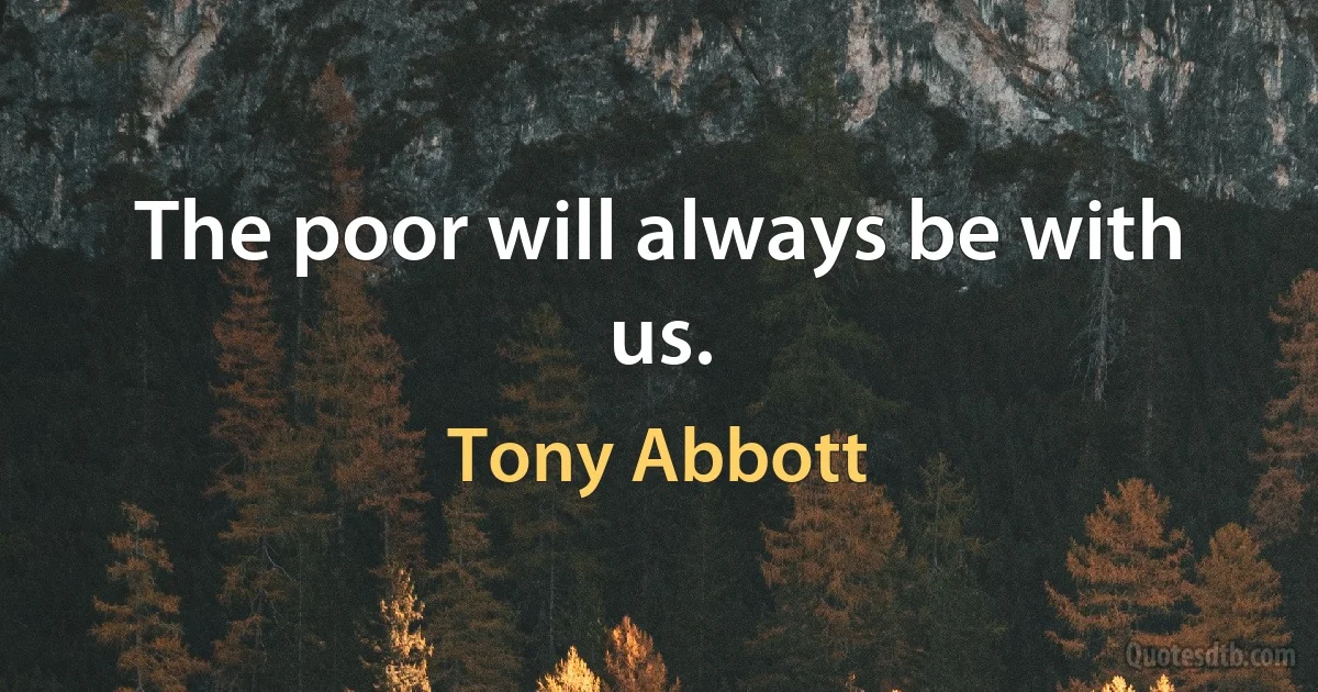 The poor will always be with us. (Tony Abbott)