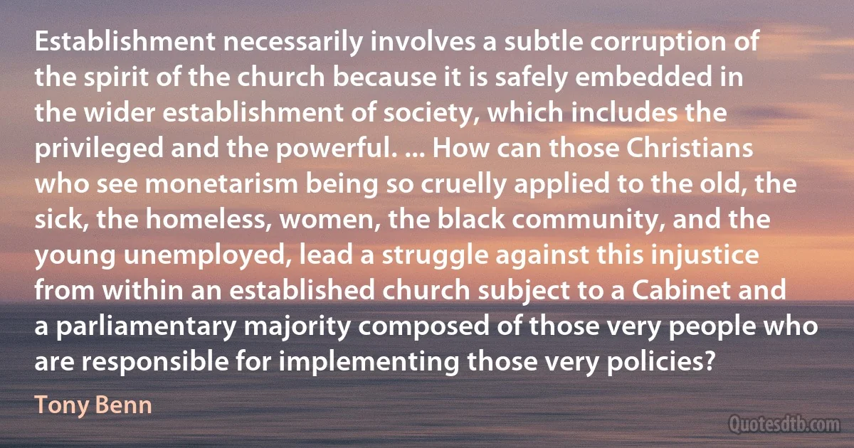 Establishment necessarily involves a subtle corruption of the spirit of the church because it is safely embedded in the wider establishment of society, which includes the privileged and the powerful. ... How can those Christians who see monetarism being so cruelly applied to the old, the sick, the homeless, women, the black community, and the young unemployed, lead a struggle against this injustice from within an established church subject to a Cabinet and a parliamentary majority composed of those very people who are responsible for implementing those very policies? (Tony Benn)