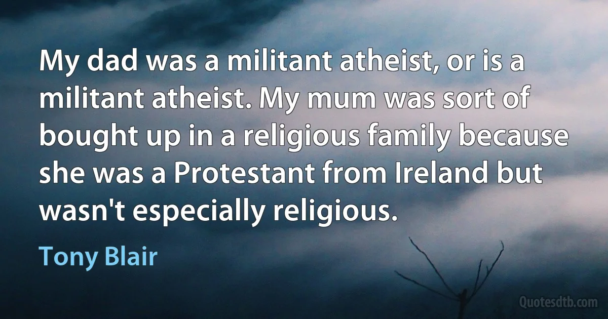 My dad was a militant atheist, or is a militant atheist. My mum was sort of bought up in a religious family because she was a Protestant from Ireland but wasn't especially religious. (Tony Blair)