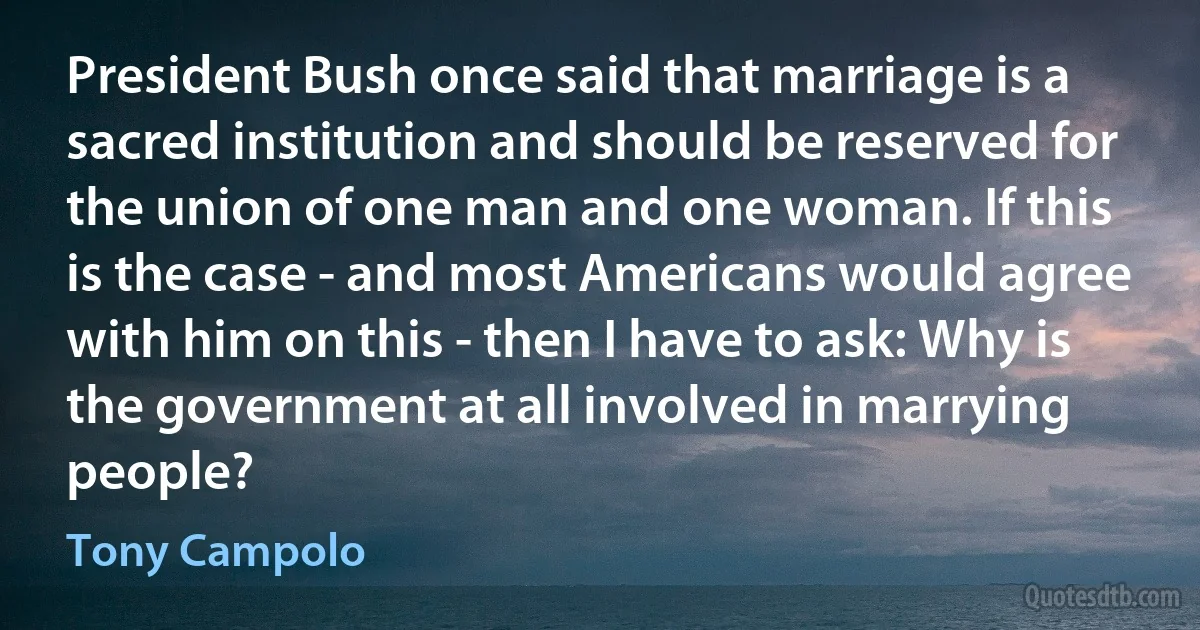 President Bush once said that marriage is a sacred institution and should be reserved for the union of one man and one woman. If this is the case - and most Americans would agree with him on this - then I have to ask: Why is the government at all involved in marrying people? (Tony Campolo)