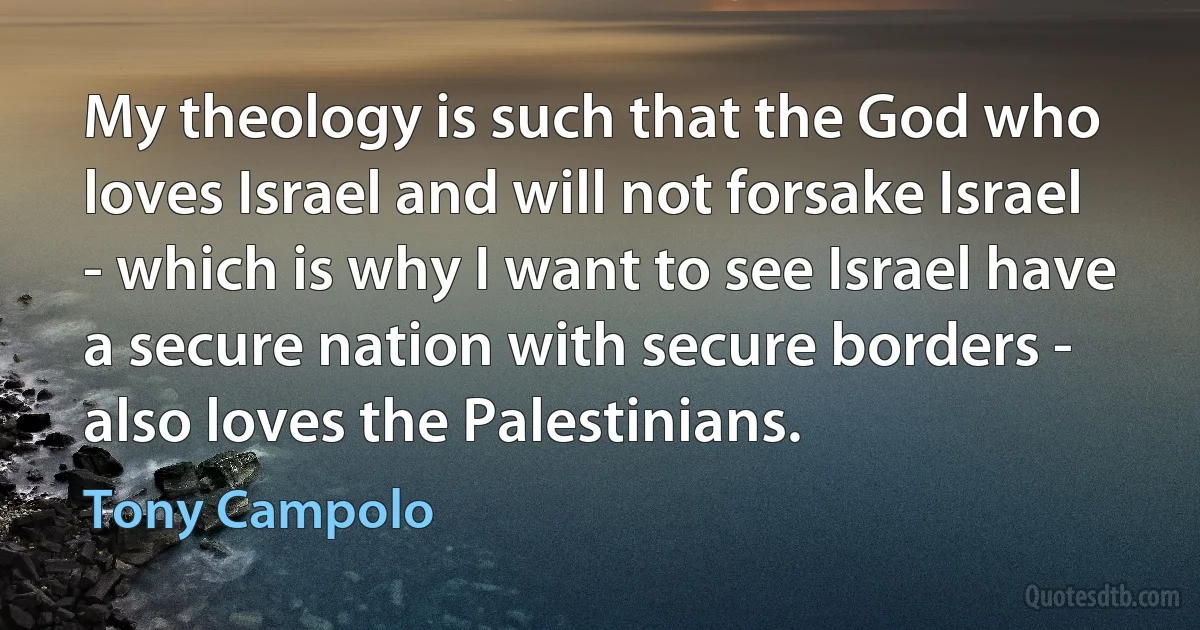 My theology is such that the God who loves Israel and will not forsake Israel - which is why I want to see Israel have a secure nation with secure borders - also loves the Palestinians. (Tony Campolo)