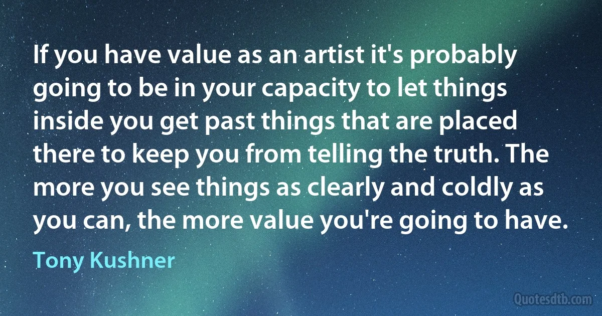 If you have value as an artist it's probably going to be in your capacity to let things inside you get past things that are placed there to keep you from telling the truth. The more you see things as clearly and coldly as you can, the more value you're going to have. (Tony Kushner)