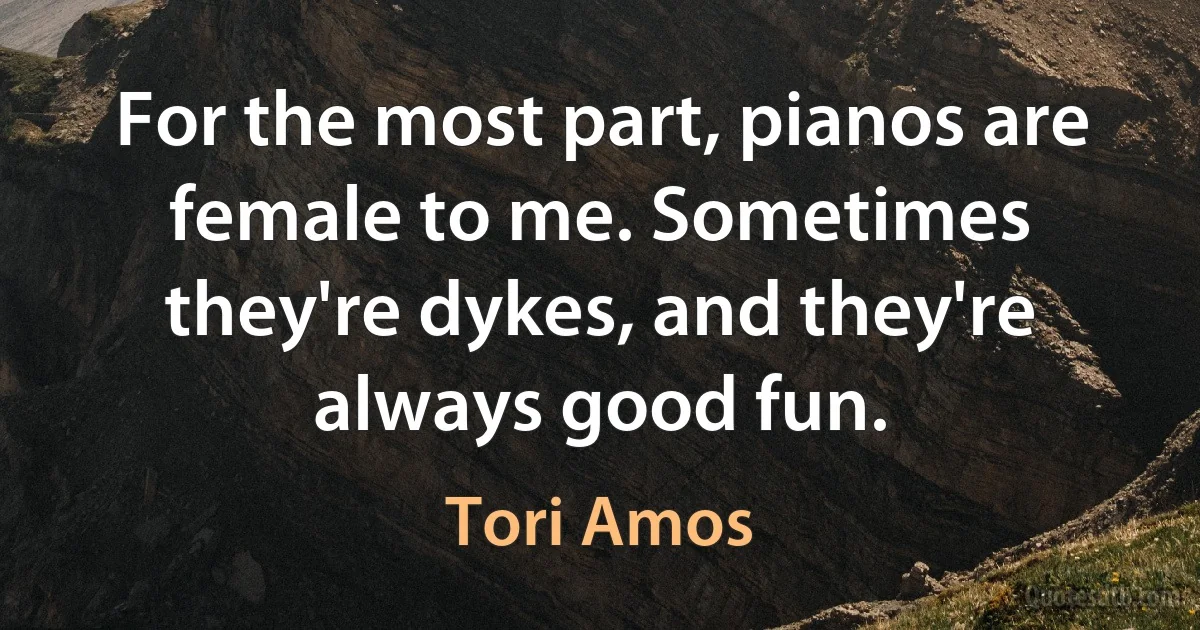 For the most part, pianos are female to me. Sometimes they're dykes, and they're always good fun. (Tori Amos)