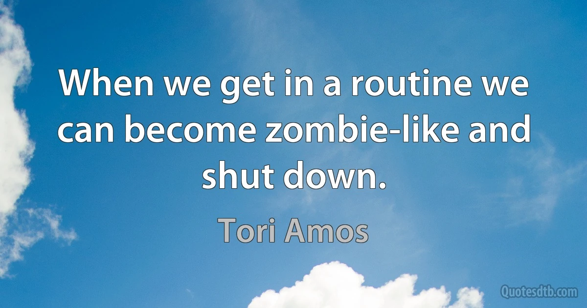 When we get in a routine we can become zombie-like and shut down. (Tori Amos)