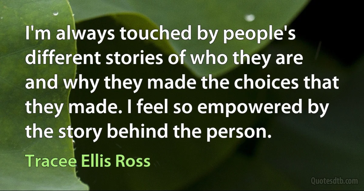 I'm always touched by people's different stories of who they are and why they made the choices that they made. I feel so empowered by the story behind the person. (Tracee Ellis Ross)