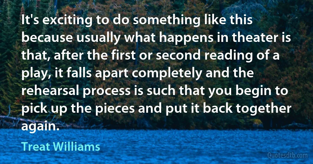 It's exciting to do something like this because usually what happens in theater is that, after the first or second reading of a play, it falls apart completely and the rehearsal process is such that you begin to pick up the pieces and put it back together again. (Treat Williams)