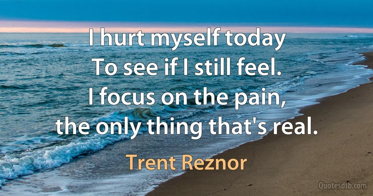 I hurt myself today
To see if I still feel.
I focus on the pain,
the only thing that's real. (Trent Reznor)