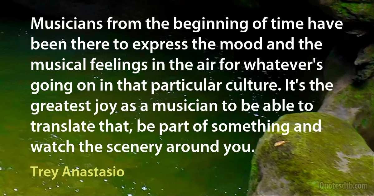 Musicians from the beginning of time have been there to express the mood and the musical feelings in the air for whatever's going on in that particular culture. It's the greatest joy as a musician to be able to translate that, be part of something and watch the scenery around you. (Trey Anastasio)