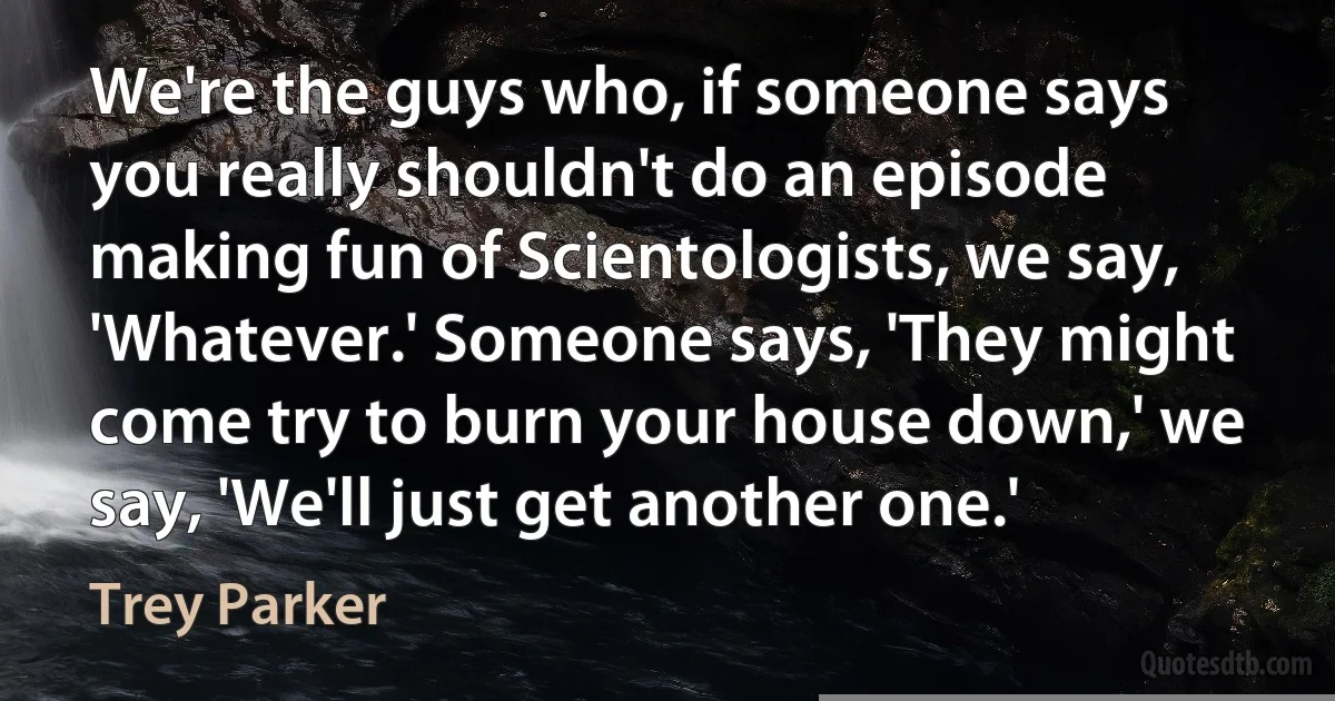 We're the guys who, if someone says you really shouldn't do an episode making fun of Scientologists, we say, 'Whatever.' Someone says, 'They might come try to burn your house down,' we say, 'We'll just get another one.' (Trey Parker)