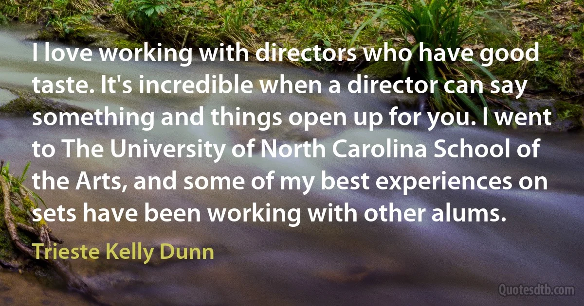 I love working with directors who have good taste. It's incredible when a director can say something and things open up for you. I went to The University of North Carolina School of the Arts, and some of my best experiences on sets have been working with other alums. (Trieste Kelly Dunn)