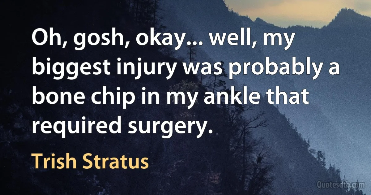 Oh, gosh, okay... well, my biggest injury was probably a bone chip in my ankle that required surgery. (Trish Stratus)