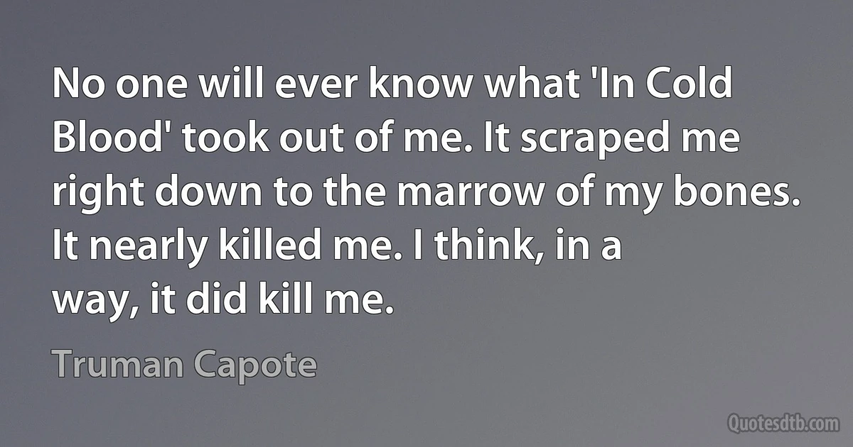 No one will ever know what 'In Cold Blood' took out of me. It scraped me right down to the marrow of my bones. It nearly killed me. I think, in a way, it did kill me. (Truman Capote)