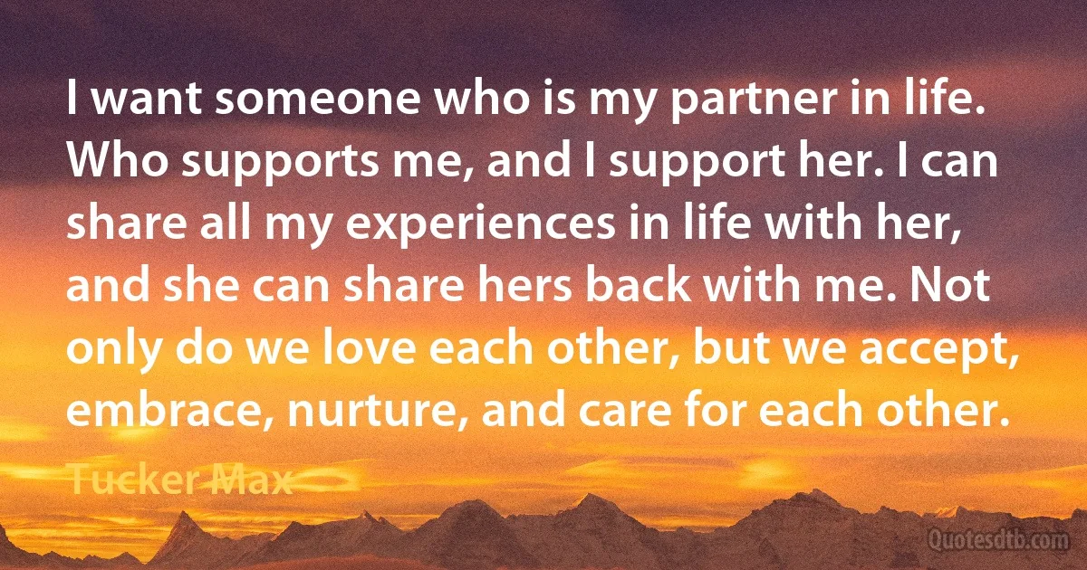 I want someone who is my partner in life. Who supports me, and I support her. I can share all my experiences in life with her, and she can share hers back with me. Not only do we love each other, but we accept, embrace, nurture, and care for each other. (Tucker Max)