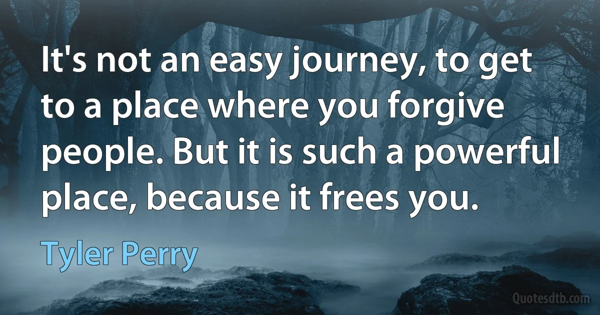 It's not an easy journey, to get to a place where you forgive people. But it is such a powerful place, because it frees you. (Tyler Perry)