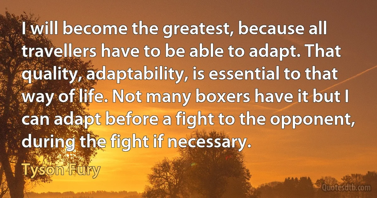 I will become the greatest, because all travellers have to be able to adapt. That quality, adaptability, is essential to that way of life. Not many boxers have it but I can adapt before a fight to the opponent, during the fight if necessary. (Tyson Fury)