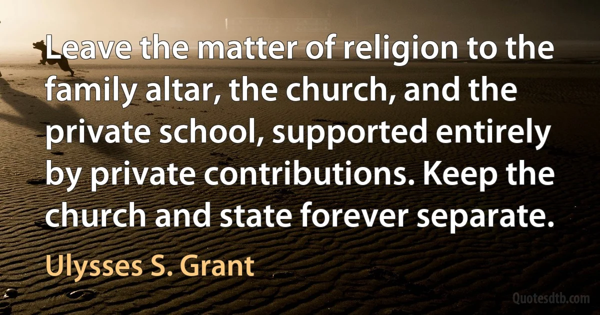 Leave the matter of religion to the family altar, the church, and the private school, supported entirely by private contributions. Keep the church and state forever separate. (Ulysses S. Grant)