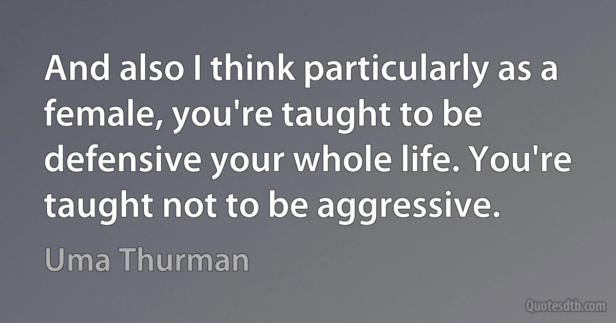 And also I think particularly as a female, you're taught to be defensive your whole life. You're taught not to be aggressive. (Uma Thurman)