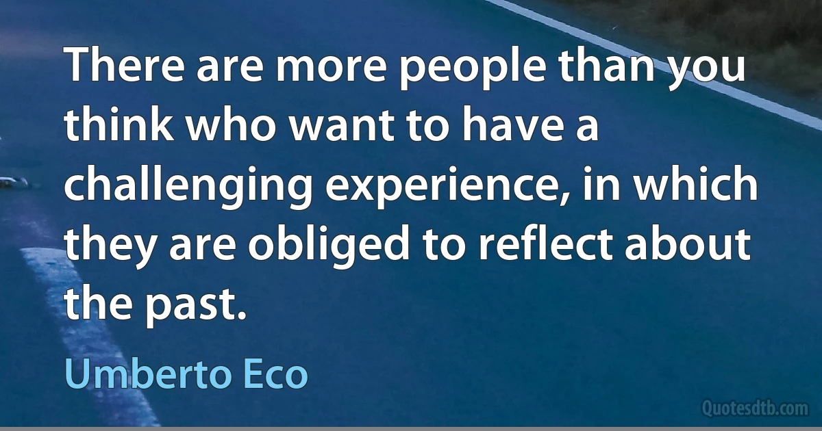 There are more people than you think who want to have a challenging experience, in which they are obliged to reflect about the past. (Umberto Eco)