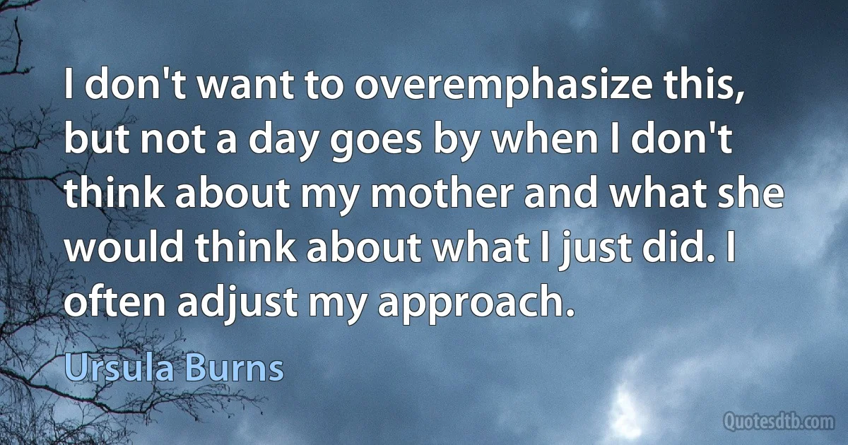 I don't want to overemphasize this, but not a day goes by when I don't think about my mother and what she would think about what I just did. I often adjust my approach. (Ursula Burns)