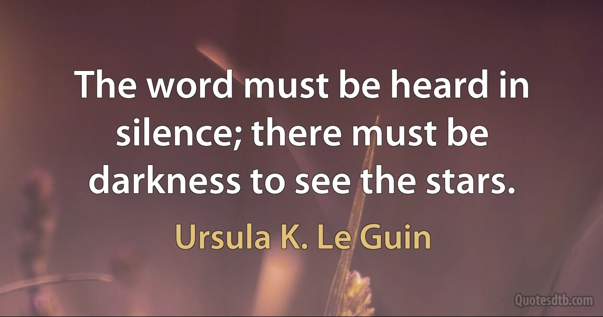 The word must be heard in silence; there must be darkness to see the stars. (Ursula K. Le Guin)