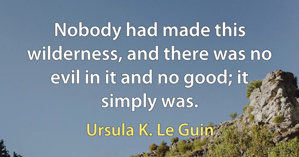 Nobody had made this wilderness, and there was no evil in it and no good; it simply was. (Ursula K. Le Guin)