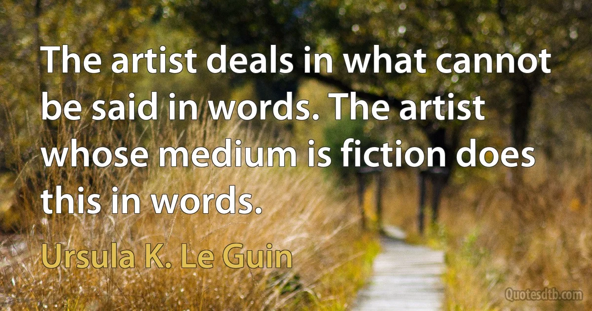 The artist deals in what cannot be said in words. The artist whose medium is fiction does this in words. (Ursula K. Le Guin)