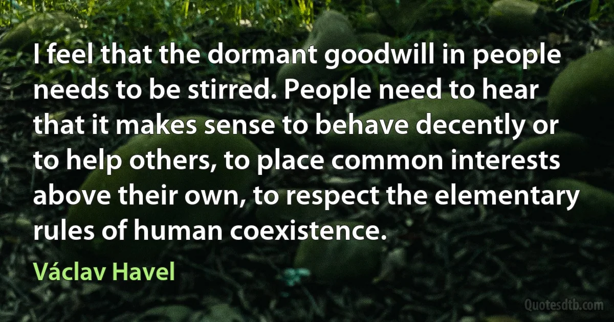 I feel that the dormant goodwill in people needs to be stirred. People need to hear that it makes sense to behave decently or to help others, to place common interests above their own, to respect the elementary rules of human coexistence. (Václav Havel)