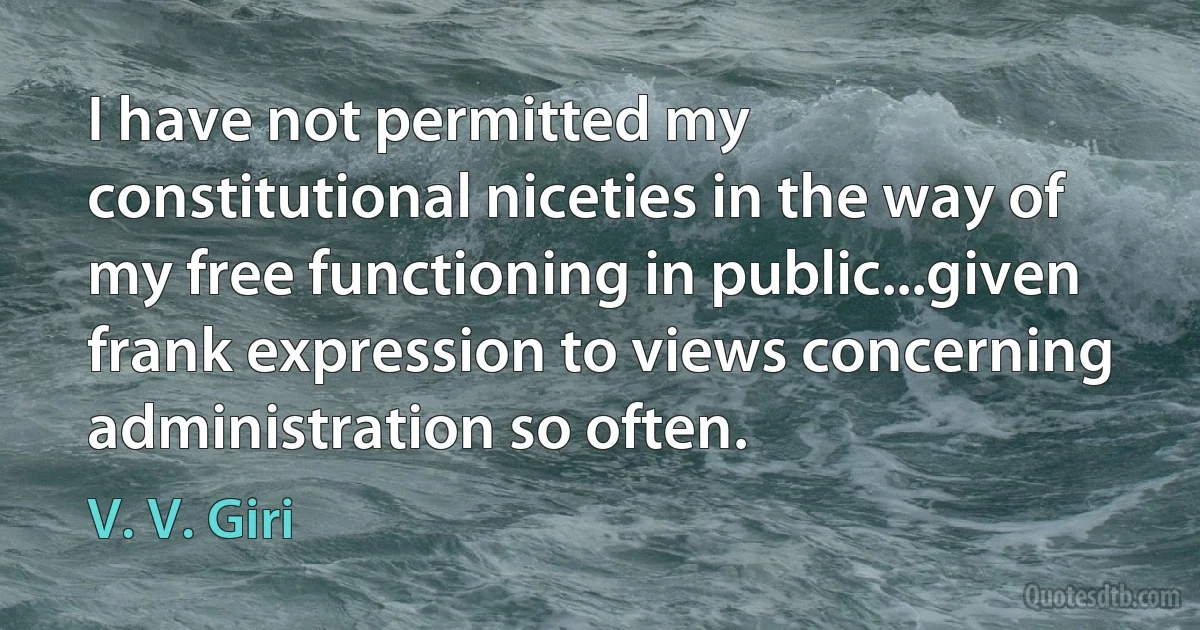 I have not permitted my constitutional niceties in the way of my free functioning in public...given frank expression to views concerning administration so often. (V. V. Giri)