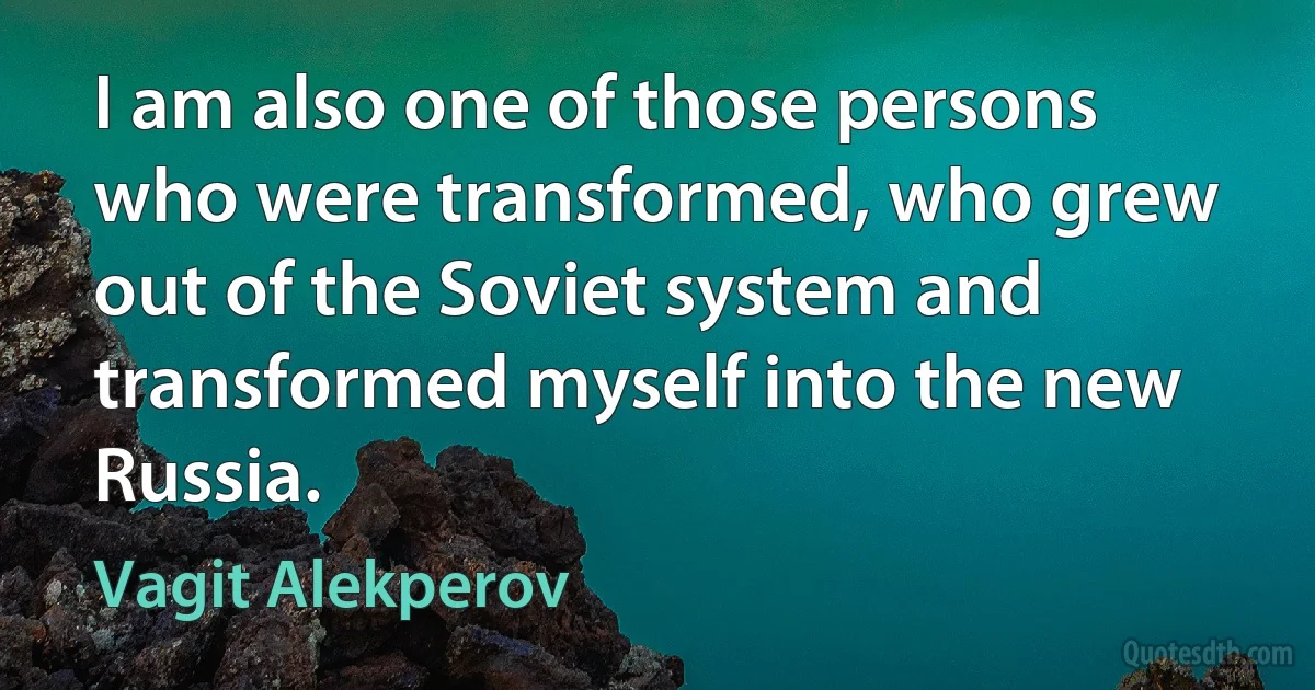 I am also one of those persons who were transformed, who grew out of the Soviet system and transformed myself into the new Russia. (Vagit Alekperov)