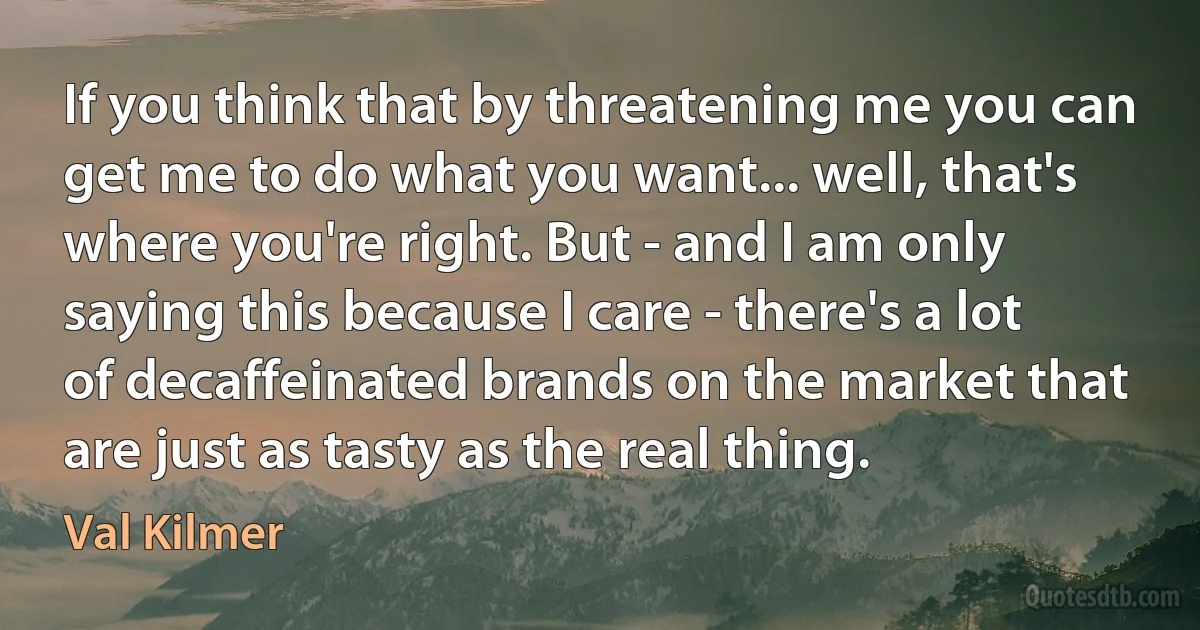 If you think that by threatening me you can get me to do what you want... well, that's where you're right. But - and I am only saying this because I care - there's a lot of decaffeinated brands on the market that are just as tasty as the real thing. (Val Kilmer)