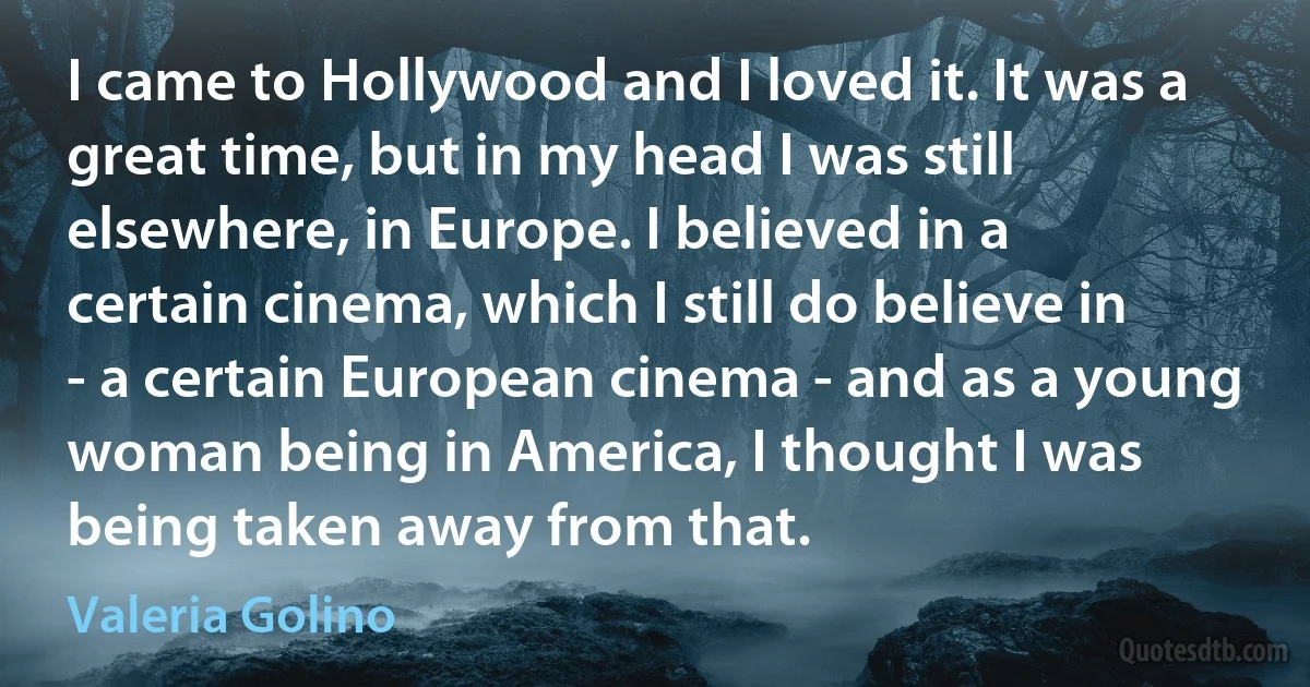 I came to Hollywood and I loved it. It was a great time, but in my head I was still elsewhere, in Europe. I believed in a certain cinema, which I still do believe in - a certain European cinema - and as a young woman being in America, I thought I was being taken away from that. (Valeria Golino)