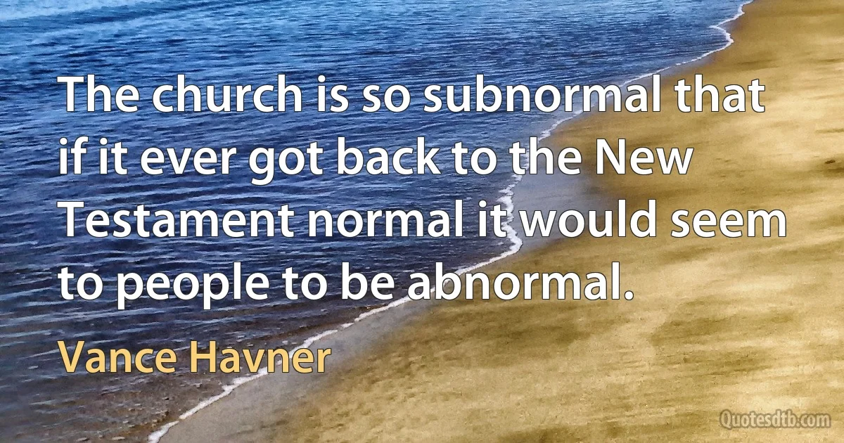 The church is so subnormal that if it ever got back to the New Testament normal it would seem to people to be abnormal. (Vance Havner)