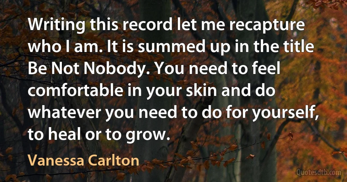 Writing this record let me recapture who I am. It is summed up in the title Be Not Nobody. You need to feel comfortable in your skin and do whatever you need to do for yourself, to heal or to grow. (Vanessa Carlton)