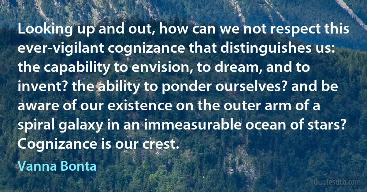Looking up and out, how can we not respect this ever-vigilant cognizance that distinguishes us: the capability to envision, to dream, and to invent? the ability to ponder ourselves? and be aware of our existence on the outer arm of a spiral galaxy in an immeasurable ocean of stars? Cognizance is our crest. (Vanna Bonta)