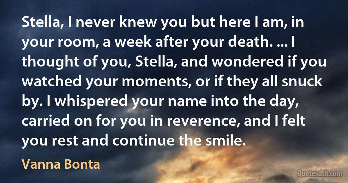 Stella, I never knew you but here I am, in your room, a week after your death. ... I thought of you, Stella, and wondered if you watched your moments, or if they all snuck by. I whispered your name into the day, carried on for you in reverence, and I felt you rest and continue the smile. (Vanna Bonta)