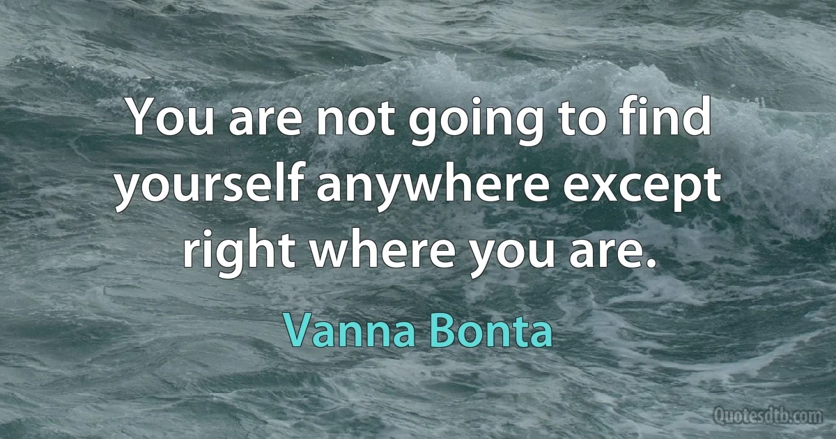 You are not going to find yourself anywhere except right where you are. (Vanna Bonta)