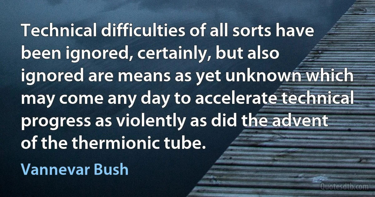 Technical difficulties of all sorts have been ignored, certainly, but also ignored are means as yet unknown which may come any day to accelerate technical progress as violently as did the advent of the thermionic tube. (Vannevar Bush)