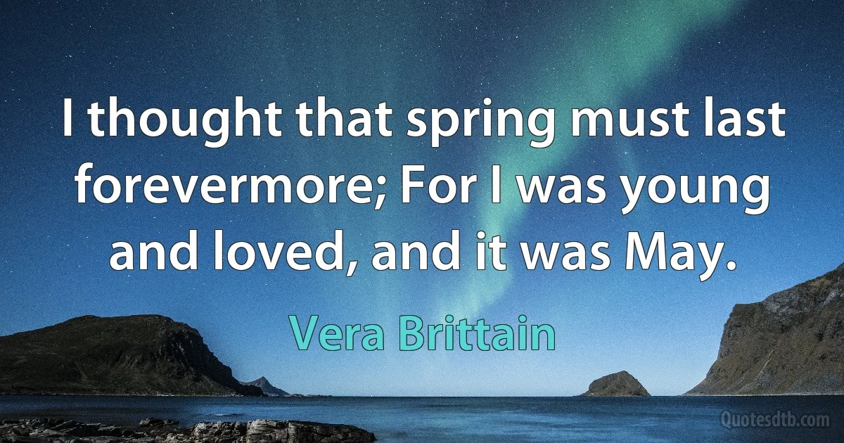 I thought that spring must last forevermore; For I was young and loved, and it was May. (Vera Brittain)