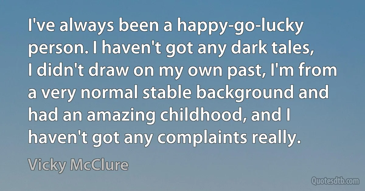 I've always been a happy-go-lucky person. I haven't got any dark tales, I didn't draw on my own past, I'm from a very normal stable background and had an amazing childhood, and I haven't got any complaints really. (Vicky McClure)