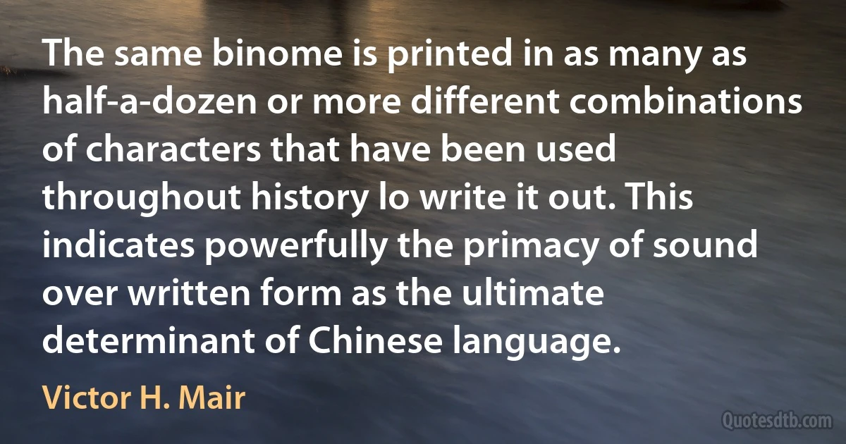 The same binome is printed in as many as half-a-dozen or more different combinations of characters that have been used throughout history lo write it out. This indicates powerfully the primacy of sound over written form as the ultimate determinant of Chinese language. (Victor H. Mair)