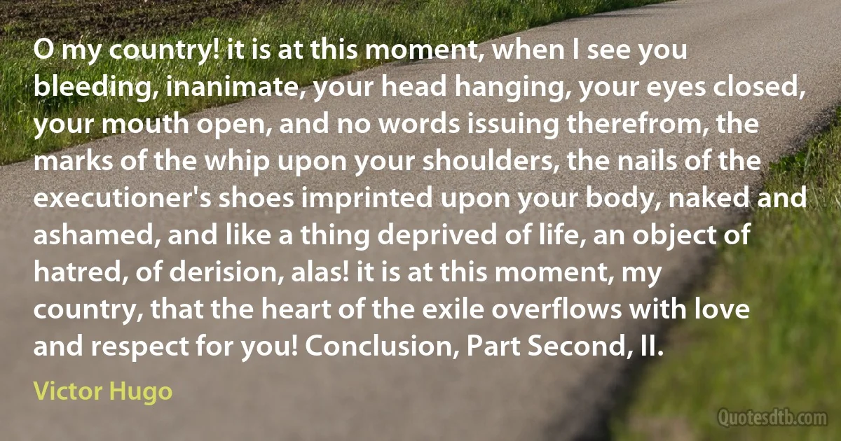 O my country! it is at this moment, when I see you bleeding, inanimate, your head hanging, your eyes closed, your mouth open, and no words issuing therefrom, the marks of the whip upon your shoulders, the nails of the executioner's shoes imprinted upon your body, naked and ashamed, and like a thing deprived of life, an object of hatred, of derision, alas! it is at this moment, my country, that the heart of the exile overflows with love and respect for you! Conclusion, Part Second, II. (Victor Hugo)