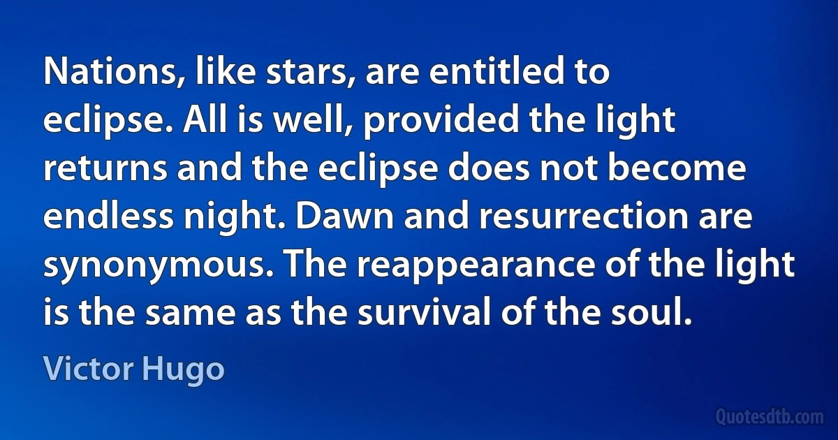 Nations, like stars, are entitled to eclipse. All is well, provided the light returns and the eclipse does not become endless night. Dawn and resurrection are synonymous. The reappearance of the light is the same as the survival of the soul. (Victor Hugo)