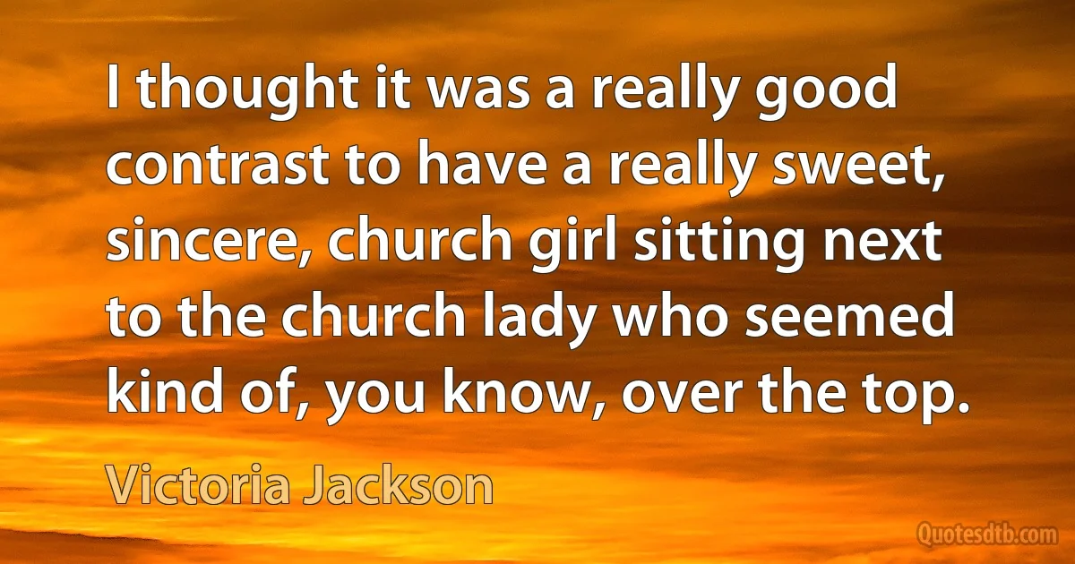 I thought it was a really good contrast to have a really sweet, sincere, church girl sitting next to the church lady who seemed kind of, you know, over the top. (Victoria Jackson)