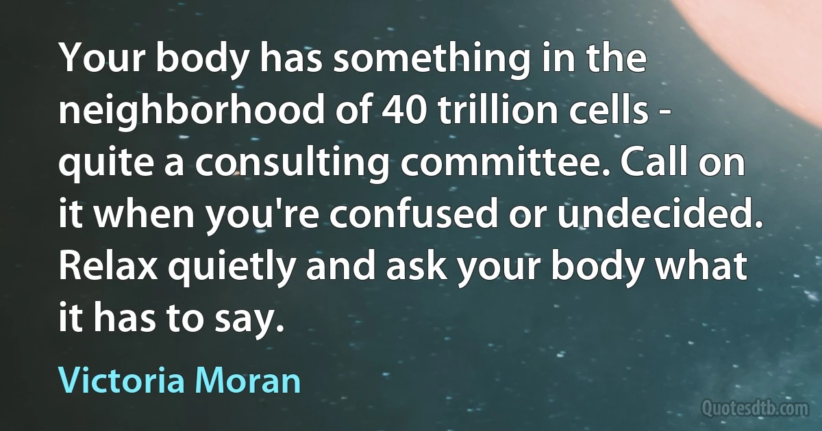 Your body has something in the neighborhood of 40 trillion cells - quite a consulting committee. Call on it when you're confused or undecided. Relax quietly and ask your body what it has to say. (Victoria Moran)