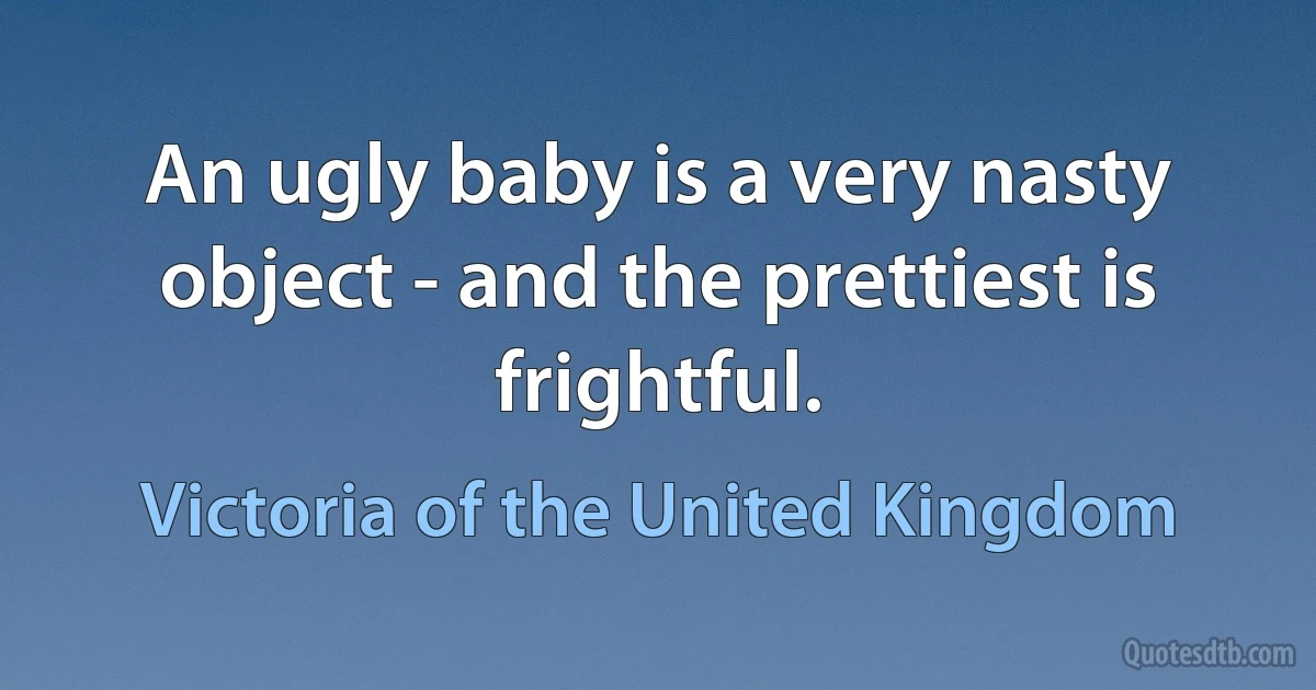 An ugly baby is a very nasty object - and the prettiest is frightful. (Victoria of the United Kingdom)